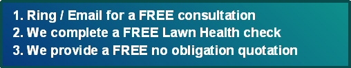 3 Simple Steps - 1. Ring or Email for a Free Consultation 2. We complete a Free Lawn Health Check 3. We provide you with a FREE no obligation no contract quote - call 01204 885 117