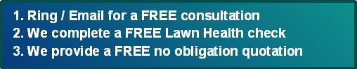3 Simple Steps - 1. Ring or Email for a Free Consultation 2. We complete a Free Lawn Health Check 3. We provide you with a FREE no obligation no contract quote - call 01204 885 117